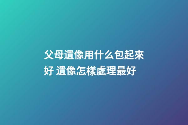 父母遺像用什么包起來好 遺像怎樣處理最好
